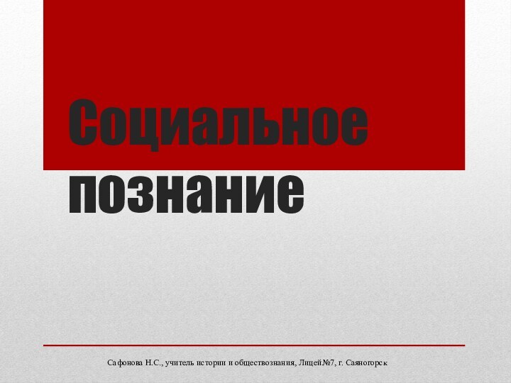 Социальное познаниеСафонова Н.С., учитель истории и обществознания, Лицей№7, г. Саяногорск