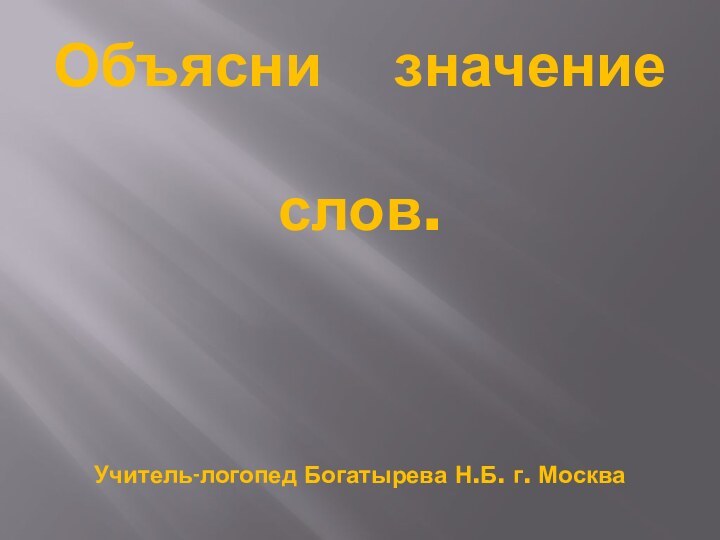 Объясни  значение слов.  Учитель-логопед Богатырева Н.Б. г. Москва