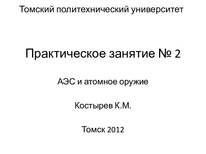 Практическое занятие № 2АЭС и атомное оружиеКостырев К.М.Томск 2012Томский политехнический университет