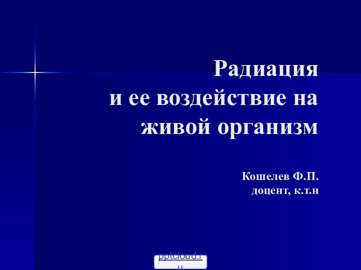 Радиация  и ее воздействие на живой организм  Кошелев Ф.П. доцент, к.т.н