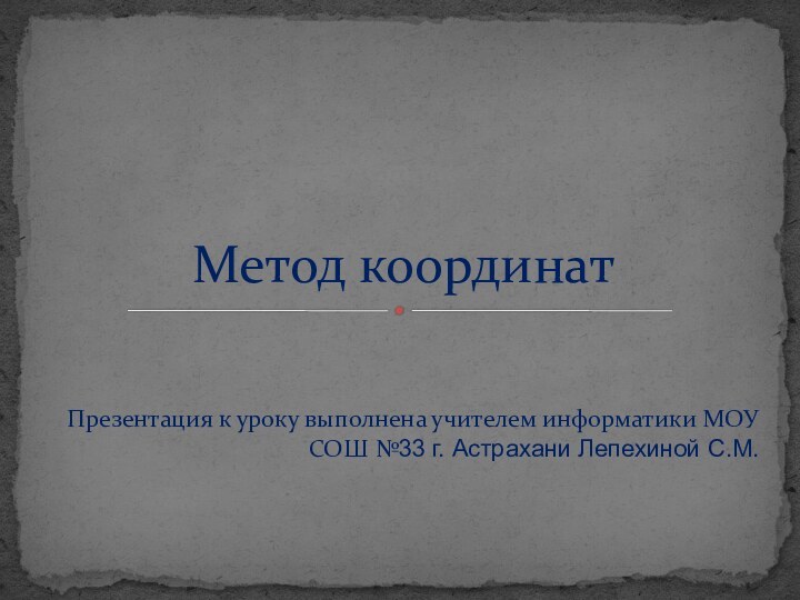 Презентация к уроку выполнена учителем информатики МОУ СОШ №33 г. Астрахани Лепехиной С.М.Метод координат