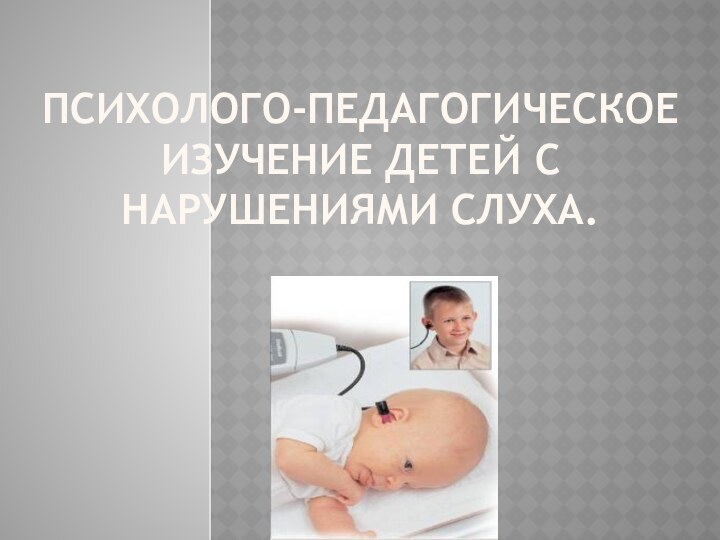 Психолого-педагогическОЕ ИЗУЧЕние детей с нарушениями слуха.