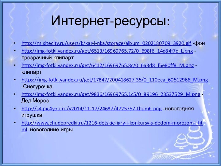 Интернет-ресурсы:http://ns.sitecity.ru/users/k/kar-i-nka/storage/album_0202180709_3920.gif -фонhttp://img-fotki.yandex.ru/get/6513/16969765.72/0_698f6_14d84f7c_L.png -прозрачный клипартhttp://img-fotki.yandex.ru/get/6412/16969765.8c/0_6a3d8_f6e80ff8_M.png -клипартhttps://img-fotki.yandex.ru/get/17847/200418627.35/0_110eca_60512966_M.png -Снегурочкаhttp://img-fotki.yandex.ru/get/9836/16969765.1c5/0_89196_23537529_M.png -Дед Морозhttp://s4.pic4you.ru/y2014/11-17/24687/4725757-thumb.png -новогодняя игрушкаhttp://www.chudopredki.ru/1216-detskie-igry-i-konkursy-s-dedom-morozom-i.html -новогодние игры