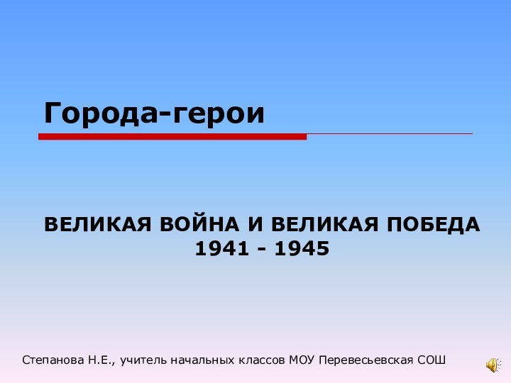 Города-героиВЕЛИКАЯ ВОЙНА И ВЕЛИКАЯ ПОБЕДА 1941 - 1945Степанова Н.Е., учитель начальных классов МОУ Перевесьевская СОШ