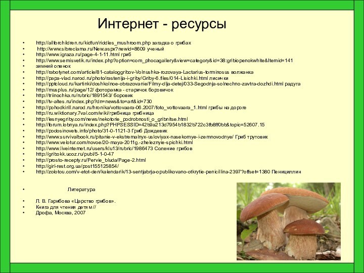 Интернет - ресурсыhttp://allforchildren.ru/kidfun/riddles_mushroom.php загадка о грибах http://www.sibreclama.ru/New.aspx?newid=8609 ученый http://www.igraza.ru/page-4-1-11.html грибhttp://www.semisvetik.ru/index.php?option=com_phocagallery&view=category&id=38:gribiopenokwhite&Itemid=141зимний опенокhttp://rabotynet.com/article/81-cataloggribov-Volnushka-rozovaya-Lactarius-torminosus волжанкаhttp://papa-vlad.narod.ru/photo/rastenija-i-griby/Griby-6.files/014-Lisichki.html лисичкиhttp:///kartinki/doshkolnoe-obrazovanie/Filmy-dlja-detej/033-Segodnja-solnechno-zavtra-dozhdi.html