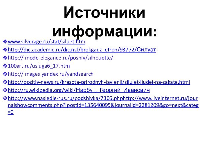 Источники информации:www.silverage.ru/stat/siluet.htmhttp://dic.academic.ru/dic.nsf/brokgauz_efron/93772/Силуэтhttp:// mode-elegance.ru/poshiv/silhouette/100art.ru/usluga6_17.htmhttp:// mages.yandex.ru/yandsearch http://pozitiv-news.ru/krasota-prirodnyh-javlenij/silujet-ljudej-na-zakate.html http://ru.wikipedia.org/wiki/Нарбут,_Георгий_Ивановичhttp://www.nasledie-rus.ru/podshivka/7305.phphttp://www.liveinternet.ru/journalshowcomments.php?jpostid=135640095&journalid=2281209&go=next&categ=0