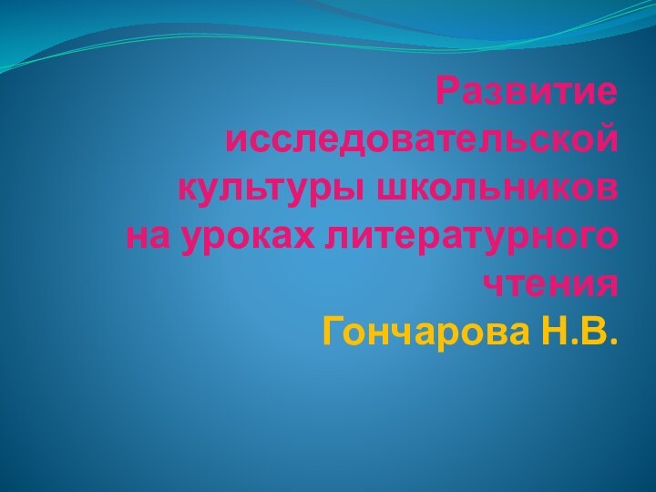 Развитие исследовательской культуры школьников на уроках литературного чтения Гончарова Н.В.