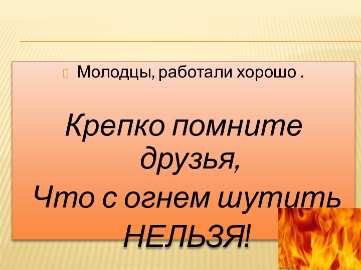 Молодцы, работали хорошо .Крепко помните друзья, Что с огнем шутить НЕЛЬЗЯ!