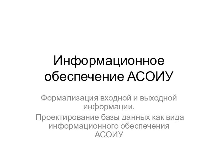 Информационное обеспечение АСОИУФормализация входной и выходной информации. Проектирование базы данных как вида информационного обеспечения АСОИУ