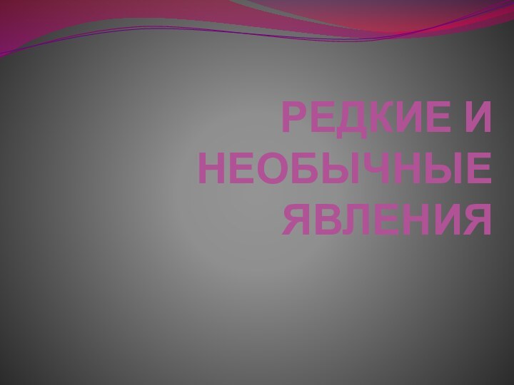 РЕДКИЕ И НЕОБЫЧНЫЕ ЯВЛЕНИЯ