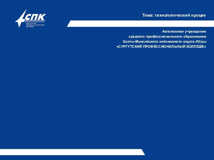 Тема: технологический процееАвтономное учреждениесреднего профессионального образованияХанты-Мансийского автономного округа-Югры«СУРГУТСКИЙ ПРОФЕССИОНАЛЬНЫЙ КОЛЛЕДЖ»