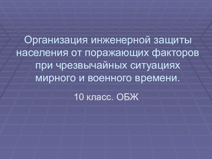 Организация инженерной защиты населения от поражающих факторов при чрезвычайных ситуациях мирного и военного времени.10 класс. ОБЖ