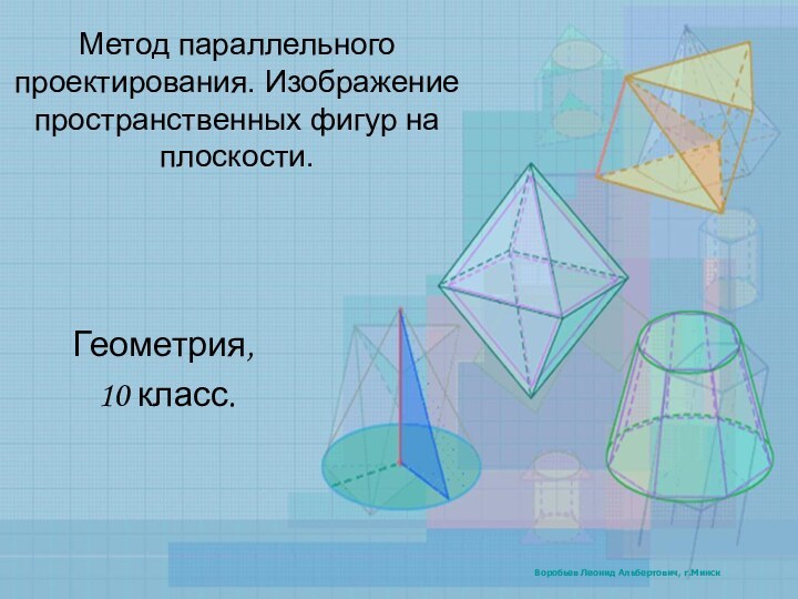 Метод параллельного проектирования. Изображение пространственных фигур на плоскости.Геометрия, 10 класс.Воробьев Леонид Альбертович, г.Минск