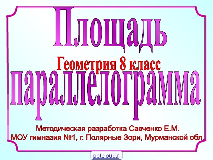 Методическая разработка Савченко Е.М.МОУ гимназия №1, г. Полярные Зори, Мурманской обл. ПлощадьГеометрия 8 класспараллелограмма