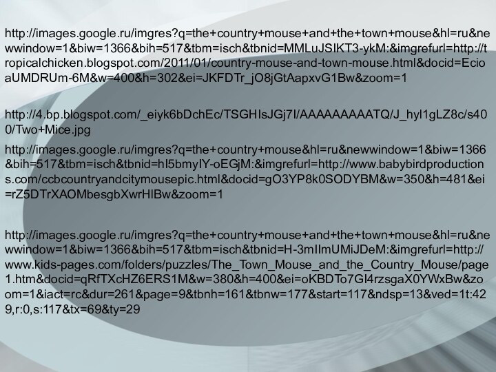 http://images.google.ru/imgres?q=the+country+mouse+and+the+town+mouse&hl=ru&newwindow=1&biw=1366&bih=517&tbm=isch&tbnid=MMLuJSIKT3-ykM:&imgrefurl=http://tropicalchicken.blogspot.com/2011/01/country-mouse-and-town-mouse.html&docid=EcioaUMDRUm-6M&w=400&h=302&ei=JKFDTr_jO8jGtAapxvG1Bw&zoom=1http://4.bp.blogspot.com/_eiyk6bDchEc/TSGHIsJGj7I/AAAAAAAAATQ/J_hyl1gLZ8c/s400/Two+Mice.jpghttp://images.google.ru/imgres?q=the+country+mouse&hl=ru&newwindow=1&biw=1366&bih=517&tbm=isch&tbnid=hI5bmyIY-oEGjM:&imgrefurl=http://www.babybirdproductions.com/ccbcountryandcitymousepic.html&docid=gO3YP8k0SODYBM&w=350&h=481&ei=rZ5DTrXAOMbesgbXwrHlBw&zoom=1http://images.google.ru/imgres?q=the+country+mouse+and+the+town+mouse&hl=ru&newwindow=1&biw=1366&bih=517&tbm=isch&tbnid=H-3mIImUMiJDeM:&imgrefurl=http://www.kids-pages.com/folders/puzzles/The_Town_Mouse_and_the_Country_Mouse/page1.htm&docid=qRfTXcHZ6ERS1M&w=380&h=400&ei=oKBDTo7GI4rzsgaX0YWxBw&zoom=1&iact=rc&dur=261&page=9&tbnh=161&tbnw=177&start=117&ndsp=13&ved=1t:429,r:0,s:117&tx=69&ty=29