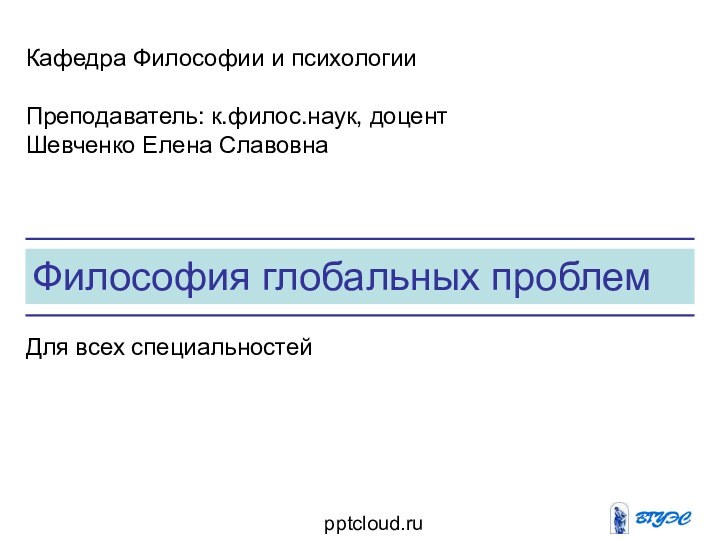 Философия глобальных проблемКафедра Философии и психологииПреподаватель: к.филос.наук, доцент Шевченко Елена СлавовнаДля всех специальностей