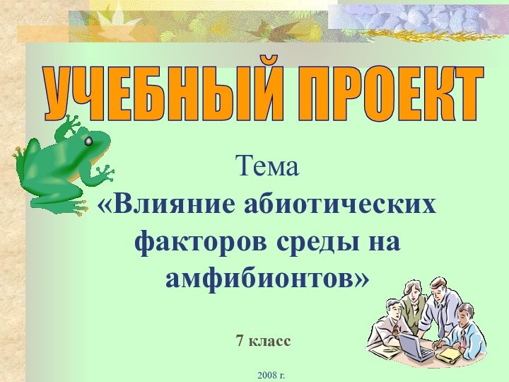 2008 г.Тема  «Влияние абиотических факторов среды на амфибионтов» УЧЕБНЫЙ ПРОЕКТ7 класс