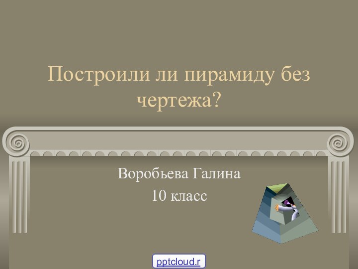 Построили ли пирамиду без чертежа?Воробьева Галина10 класс