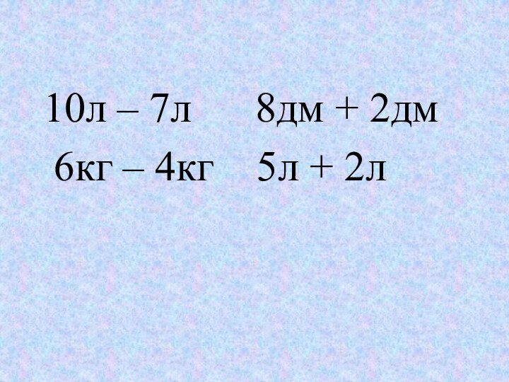 10л – 7л   8дм + 2дм 6кг – 4кг  5л + 2л