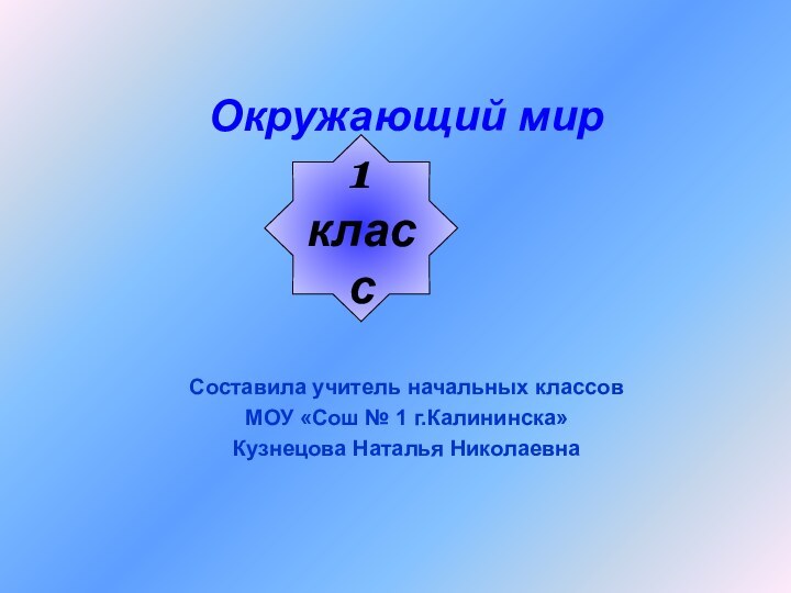 Окружающий мирСоставила учитель начальных классовМОУ «Сош № 1 г.Калининска»Кузнецова Наталья Николаевна1класс