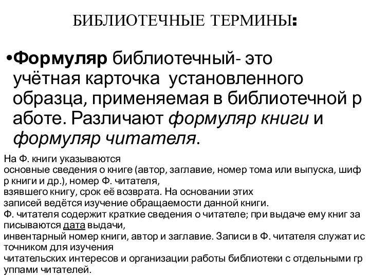 БИБЛИОТЕЧНЫЕ ТЕРМИНЫ:Формуляр библиотечный- это учётная карточка  установленного образца, применяемая в библиотечной работе. Различают формуляр книги и формуляр читателя. На Ф. книги указываются основные сведения о книге (автор, заглавие, номер тома или выпуска, шифр книги и др.), номер Ф. читателя, взявшего книгу, срок её возврата. На основании этих  записей ведётся изучение обращаемости данной книги. Ф. читателя содержит краткие сведения о читателе; при выдаче ему книг записываются дата выдачи, инвентарный номер книги, автор и заглавие. Записи в Ф. читателя служат источником для изучения читательских интересов и организации работы библиотеки с отдельными группами читателей.