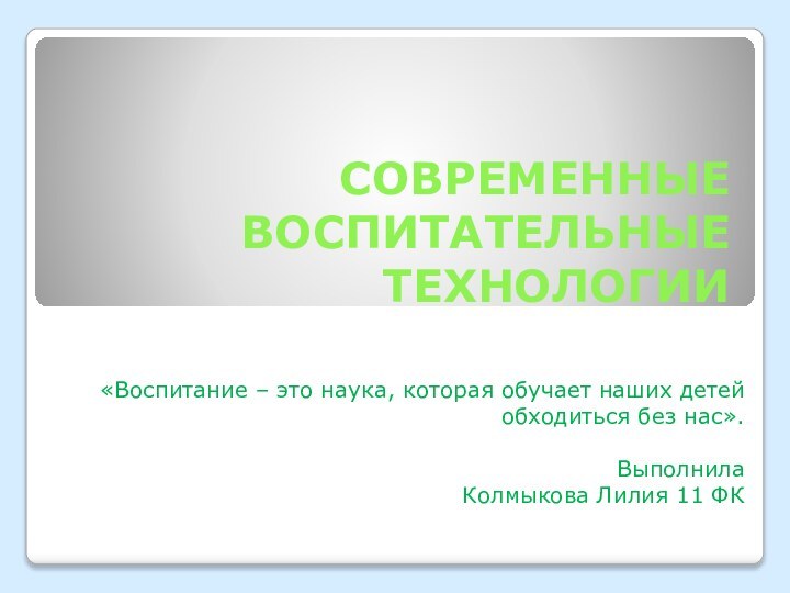 СОВРЕМЕННЫЕ ВОСПИТАТЕЛЬНЫЕ ТЕХНОЛОГИИ«Воспитание – это наука, которая обучает наших детей обходиться без нас».ВыполнилаКолмыкова Лилия 11 ФК