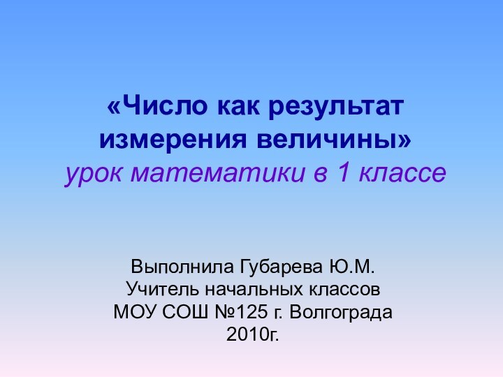 «Число как результат измерения величины» урок математики в 1 классеВыполнила Губарева Ю.М.Учитель