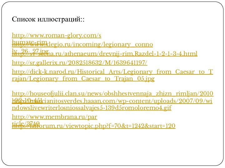 http://www.roman-glory.com/shumate-rimhttp://www.xlegio.ru/incoming/legionary_connoly_26_27.jpghttp://sv-scena.ru/athenaeum/drevnij-rim.Razdel-1-2-1-3-4.htmlhttp://sr.gallerix.ru/2082518632/M/1639641197/http://dick-k.narod.ru/Historical_Arts/Legionary_from_Caesar_to_Trajan/Legionary_from_Caesar_to_Trajan_05.jpghttp://houseofjulii.clan.su/news/obshhestvennaja_zhizn_rimljan/2010-02-10-451http://marcianitosverdes.haaan.com/wp-content/uploads/2007/09/windowslivewriterlosniossalvajes5-139d5romoloremo4.gifhttp://www.membrana.ru/particle/3740Список иллюстраций::http://laiforum.ru/viewtopic.php?f=70&t=1242&start=120