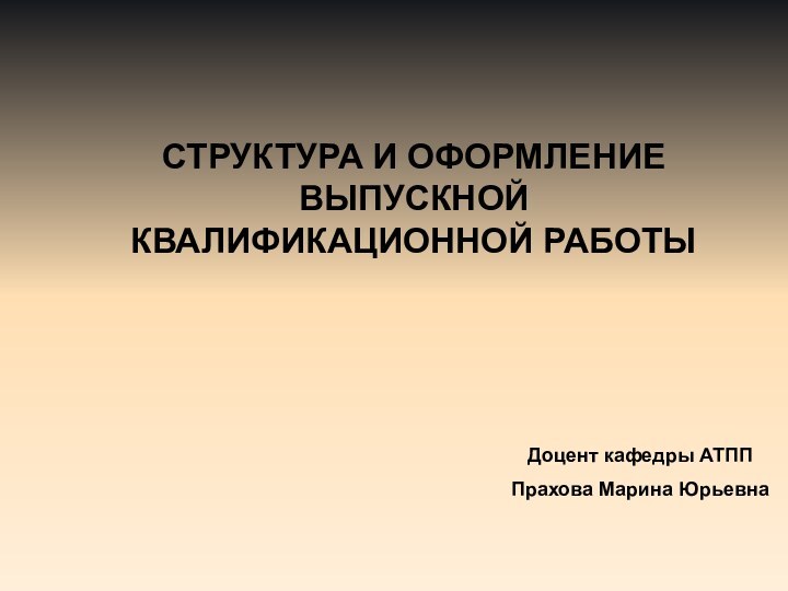 СТРУКТУРА И ОФОРМЛЕНИЕ ВЫПУСКНОЙ КВАЛИФИКАЦИОННОЙ РАБОТЫДоцент кафедры АТПП Прахова Марина Юрьевна