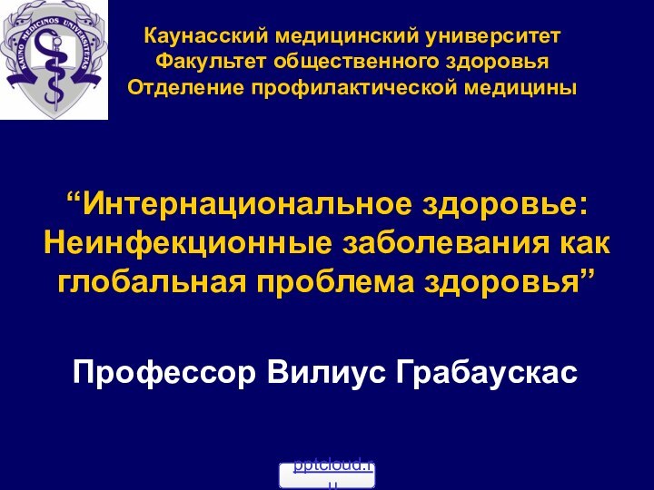 Каунасcкий медицинский университетФакультет общественного здоровьяОтделение профилактической медицины“Интернациональное здоровье: Неинфекционные заболевания как глобальная проблема здоровья”Профессор Вилиус Грабаускас