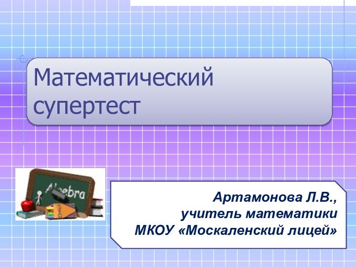 Математический супертестАртамонова Л.В., учитель математикиМКОУ «Москаленский лицей»