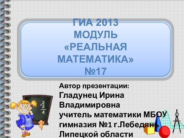 Автор презентации:Гладунец Ирина Владимировнаучитель математики МБОУ гимназия №1 г.Лебедянь Липецкой областиГИА 2013 Модуль «РЕАЛЬНАЯ МАТЕМАТИКА» №17