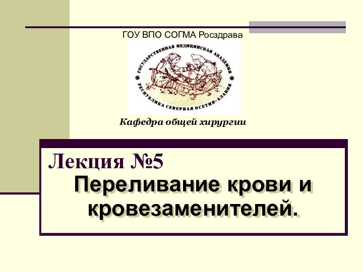 Лекция №5Переливание крови и кровезаменителей.ГОУ ВПО СОГМА РосздраваКафедра общей хирургии