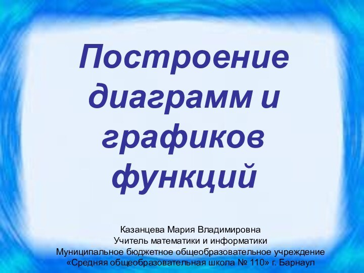 Построение диаграмм и графиков функций Казанцева Мария ВладимировнаУчитель математики и информатикиМуниципальное бюджетное