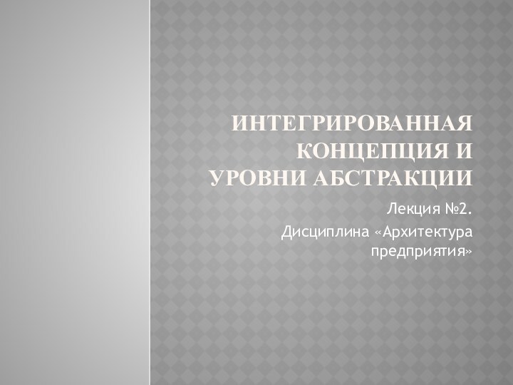 Интегрированная концепция и уровни абстракцииЛекция №2. Дисциплина «Архитектура предприятия»