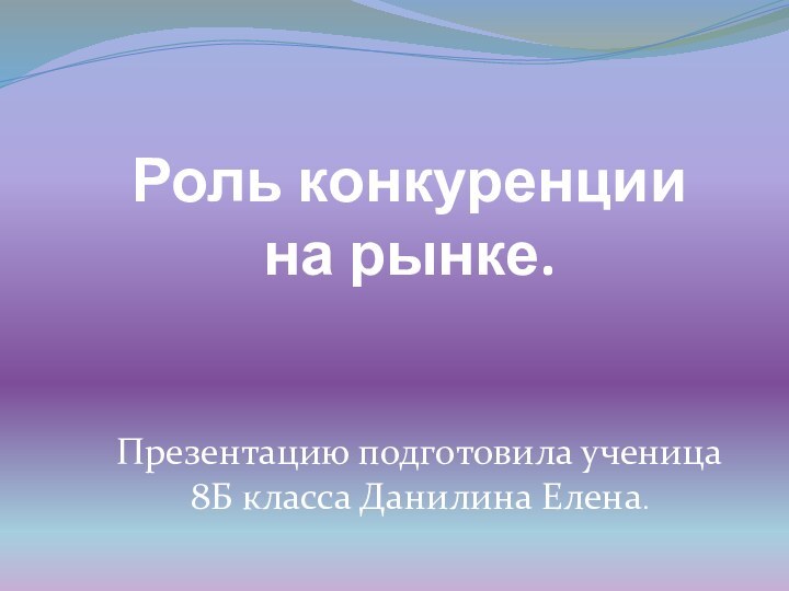 Роль конкуренции на рынке.Презентацию подготовила ученица 8Б класса Данилина Елена.