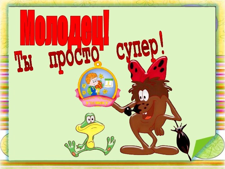 Молодец!Ты просто супер!