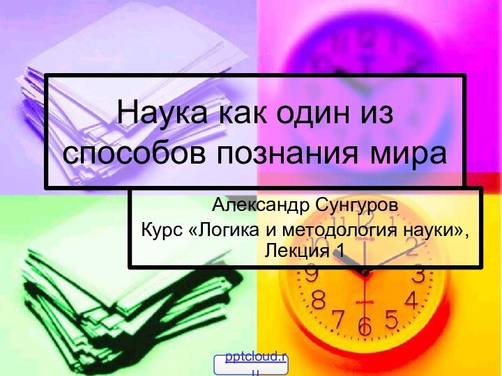 Наука как один из способов познания мираАлександр СунгуровКурс «Логика и методология науки», Лекция 1