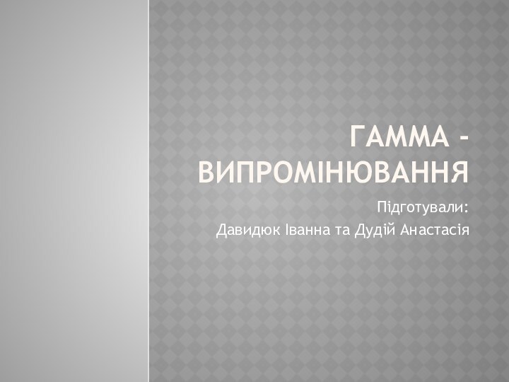 Гамма - випромінюванняПідготували:Давидюк Іванна та Дудій Анастасія