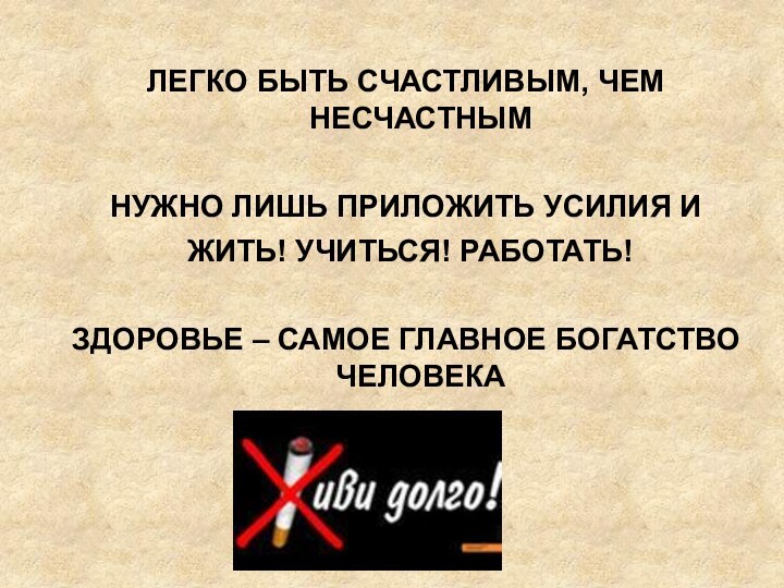 ЛЕГКО БЫТЬ СЧАСТЛИВЫМ, ЧЕМ НЕСЧАСТНЫМНУЖНО ЛИШЬ ПРИЛОЖИТЬ УСИЛИЯ И ЖИТЬ! УЧИТЬСЯ! РАБОТАТЬ!ЗДОРОВЬЕ