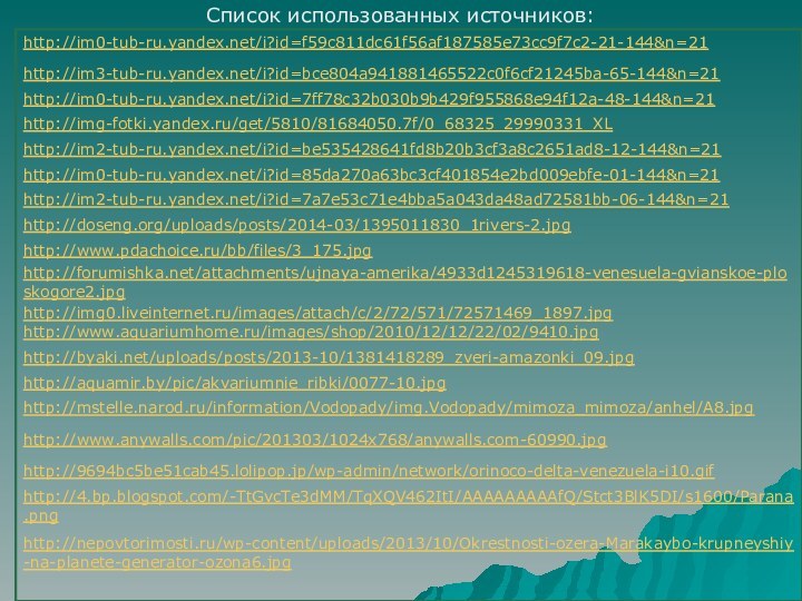 Список использованных источников:http://im0-tub-ru.yandex.net/i?id=f59c811dc61f56af187585e73cc9f7c2-21-144&n=21http://im3-tub-ru.yandex.net/i?id=bce804a941881465522c0f6cf21245ba-65-144&n=21http://im0-tub-ru.yandex.net/i?id=7ff78c32b030b9b429f955868e94f12a-48-144&n=21http://img-fotki.yandex.ru/get/5810/81684050.7f/0_68325_29990331_XLhttp://im2-tub-ru.yandex.net/i?id=be535428641fd8b20b3cf3a8c2651ad8-12-144&n=21http://im0-tub-ru.yandex.net/i?id=85da270a63bc3cf401854e2bd009ebfe-01-144&n=21http://im2-tub-ru.yandex.net/i?id=7a7e53c71e4bba5a043da48ad72581bb-06-144&n=21http://doseng.org/uploads/posts/2014-03/1395011830_1rivers-2.jpghttp://www.pdachoice.ru/bb/files/3_175.jpghttp://forumishka.net/attachments/ujnaya-amerika/4933d1245319618-venesuela-gvianskoe-ploskogore2.jpghttp://img0.liveinternet.ru/images/attach/c/2/72/571/72571469_1897.jpghttp://www.aquariumhome.ru/images/shop/2010/12/12/22/02/9410.jpghttp://byaki.net/uploads/posts/2013-10/1381418289_zveri-amazonki_09.jpghttp://aquamir.by/pic/akvariumnie_ribki/0077-10.jpghttp://mstelle.narod.ru/information/Vodopady/img.Vodopady/mimoza_mimoza/anhel/A8.jpghttp://www.anywalls.com/pic/201303/1024x768/anywalls.com-60990.jpghttp://9694bc5be51cab45.lolipop.jp/wp-admin/network/orinoco-delta-venezuela-i10.gifhttp://4.bp.blogspot.com/-TtGvcTe3dMM/TqXQV462ItI/AAAAAAAAAfQ/Stct3BlK5DI/s1600/Parana.pnghttp://nepovtorimosti.ru/wp-content/uploads/2013/10/Okrestnosti-ozera-Marakaybo-krupneyshiy-na-planete-generator-ozona6.jpg