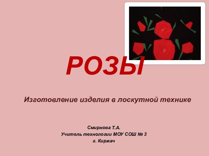 РОЗЫИзготовление изделия в лоскутной техникеСмирнова Т.А. Учитель технологии МОУ СОШ № 3 г. Киржач