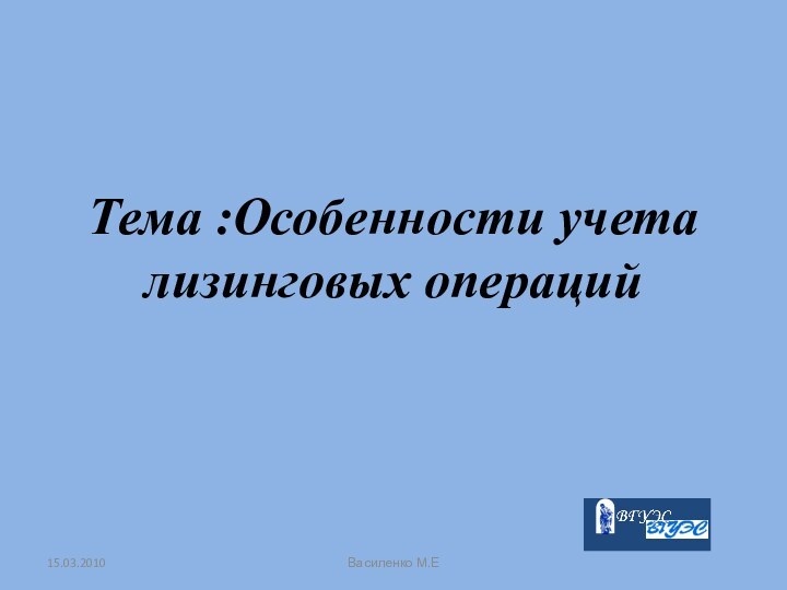 Тема :Особенности учета лизинговых операций15.03.2010Василенко М.Е