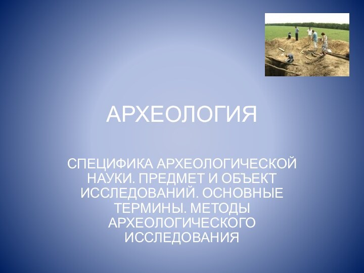 АРХЕОЛОГИЯСПЕЦИФИКА АРХЕОЛОГИЧЕСКОЙ НАУКИ. ПРЕДМЕТ И ОБЪЕКТ ИССЛЕДОВАНИЙ. ОСНОВНЫЕ ТЕРМИНЫ. МЕТОДЫ АРХЕОЛОГИЧЕСКОГО ИССЛЕДОВАНИЯ