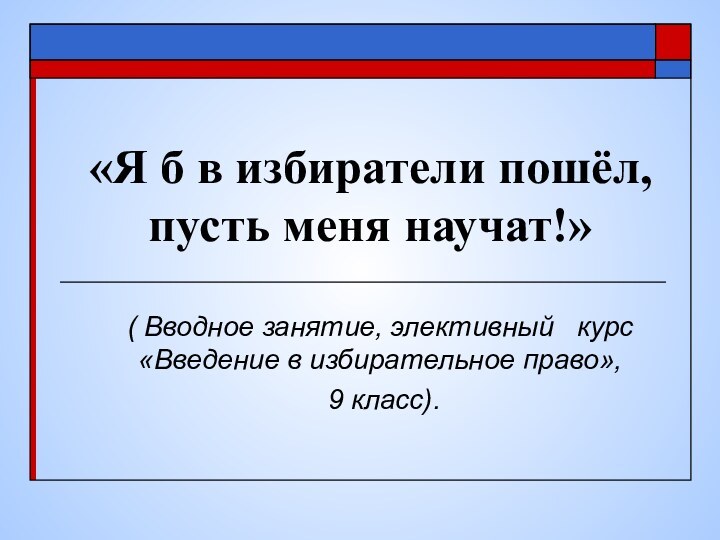 «Я б в избиратели пошёл, пусть меня научат!» ( Вводное занятие, элективный