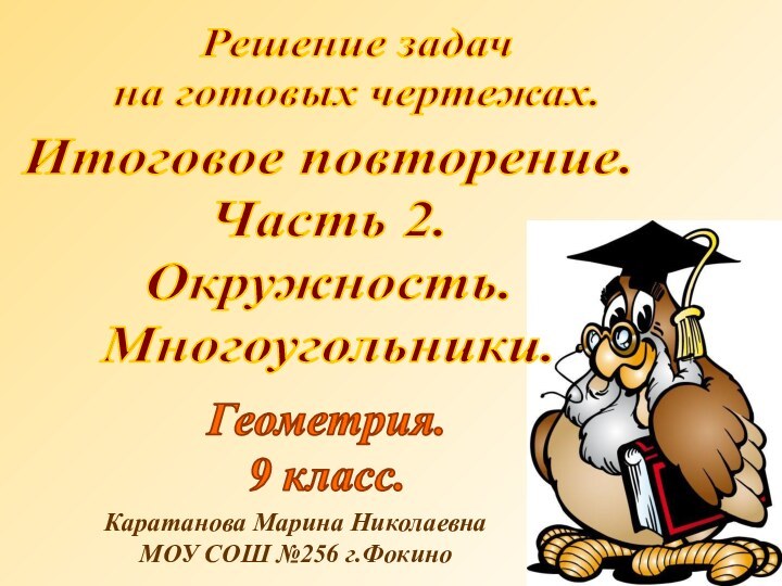 Решение задачна готовых чертежах.Геометрия.9 класс.Каратанова Марина НиколаевнаМОУ СОШ №256 г.ФокиноИтоговое повторение.Часть 2.Окружность.Многоугольники.