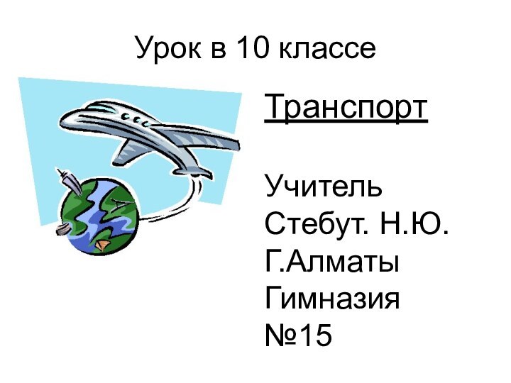 Урок в 10 классеТранспортУчительСтебут. Н.Ю.Г.АлматыГимназия №15