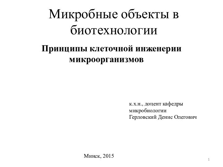 Микробные объекты в биотехнологииПринципы клеточной инженерии микроорганизмов 	 	 	к.х.н., доцент кафедры микробиологииГерловский Денис ОлеговичМинск, 2015