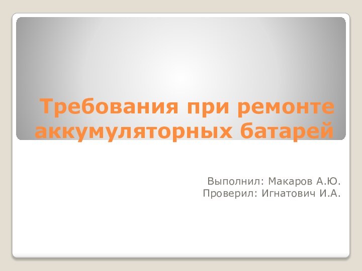 Требования при ремонте аккумуляторных батарейВыполнил: Макаров А.Ю.Проверил: Игнатович И.А.