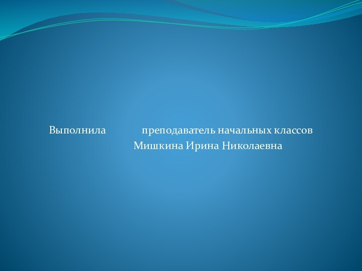 Выполнила 		 преподаватель начальных классов			Мишкина Ирина Николаевна